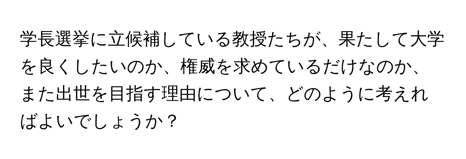 学長選挙に立候補している教授たちが、果たして大学を良くしたいのか、権威を求めているだけなのか、また出世を目指す理由について、どのように考えればよいでしょうか？