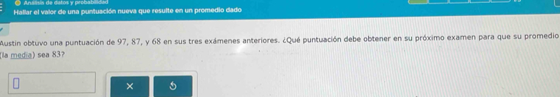 ) Análisis de datos y probabilidad 
Hallar el valor de una puntuación nueva que resulte en un promedio dado 
Austin obtuvo una puntuación de 97, 87, y 68 en sus tres exámenes anteriores. ¿Qué puntuación debe obtener en su próximo examen para que su promedio 
(la media) sea 83? 
1