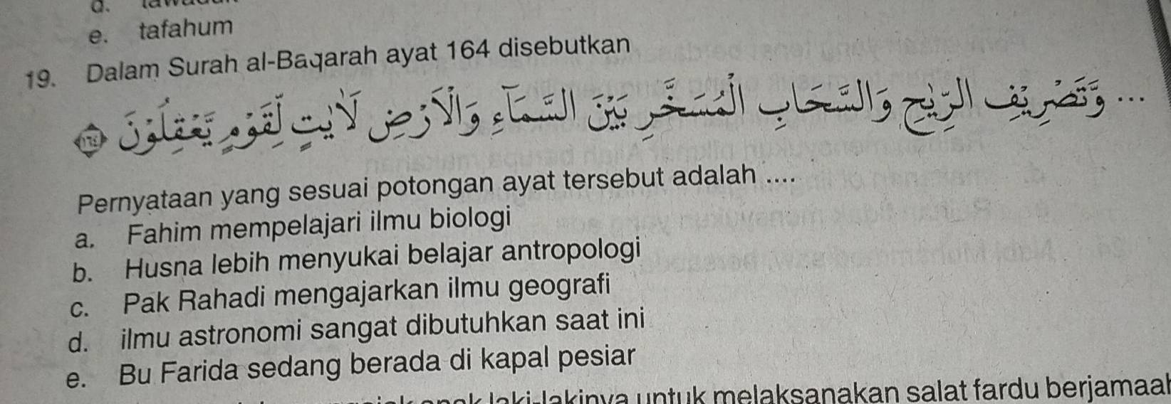 e. tafahum
19. Dalam Surah al-Baqarah ayat 164 disebutkan
Pernyataan yang sesuai potongan ayat tersebut adalah ....
a. Fahim mempelajari ilmu biologi
b. Husna lebih menyukai belajar antropologi
c. Pak Rahadi mengajarkan ilmu geografi
d. ilmu astronomi sangat dibutuhkan saat ini
e. Bu Farida sedang berada di kapal pesiar
laki akin va untuk melaksanakan salat fardu berjamaa