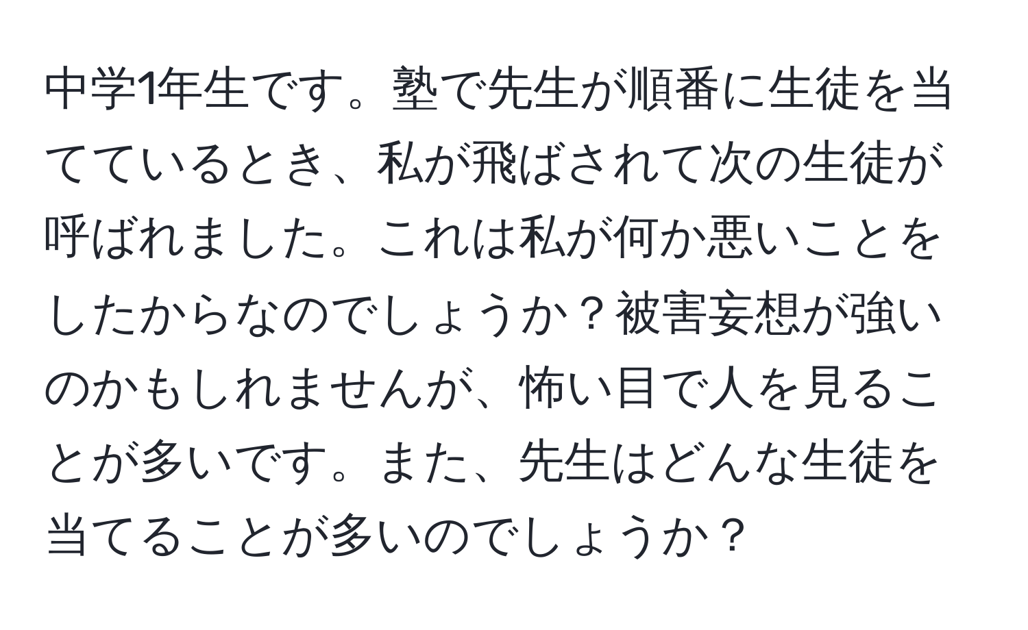 中学1年生です。塾で先生が順番に生徒を当てているとき、私が飛ばされて次の生徒が呼ばれました。これは私が何か悪いことをしたからなのでしょうか？被害妄想が強いのかもしれませんが、怖い目で人を見ることが多いです。また、先生はどんな生徒を当てることが多いのでしょうか？