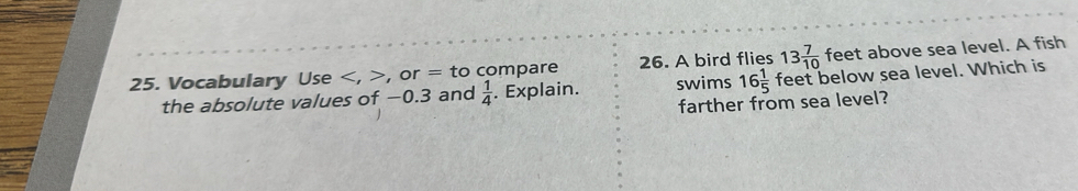 Vocabulary Use , , or = to compare 26. A bird flies 13 7/10  feet above sea level. A fish 
the absolute values of −0.3 and  1/4 . Explain. swims 16 1/5  feet below sea level. Which is 
farther from sea level?