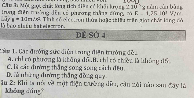 Một giọt chất lỏng tích điện có khối lượng 2.10^(-9) g nằm cân bằng
trong điện trường đều có phương thẳng đứng, có E=1,25.10^5V/m. 
Lấy g=10m/s^2. Tính số electron thừa hoặc thiếu trên giọt chất lỏng đó
là bao nhiêu hạt electron.
ĐÈ SÓ 4
Câu 1. Các đường sức điện trong điện trường đều
A. chỉ có phương là không đổi.B. chỉ có chiều là không đổi.
C. là các đường thẳng song song cách đều.
D. là những đường thắng đồng quy.
âu 2: Khi ta nói về một điện trường đều, câu nói nào sau đây là
không đúng?