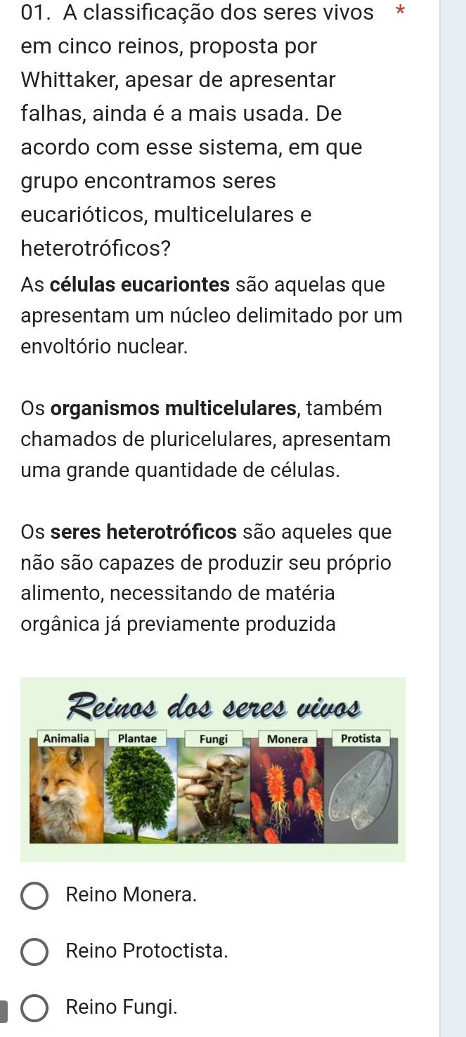 A classificação dos seres vivos *
em cinco reinos, proposta por
Whittaker, apesar de apresentar
falhas, ainda é a mais usada. De
acordo com esse sistema, em que
grupo encontramos seres
eucarióticos, multicelulares e
heterotróficos?
As células eucariontes são aquelas que
apresentam um núcleo delimitado por um
envoltório nuclear.
Os organismos multicelulares, também
chamados de pluricelulares, apresentam
uma grande quantidade de células.
Os seres heterotróficos são aqueles que
são são capazes de produzir seu próprio
alimento, necessitando de matéria
orgânica já previamente produzida
Reino Monera.
Reino Protoctista.
Reino Fungi.