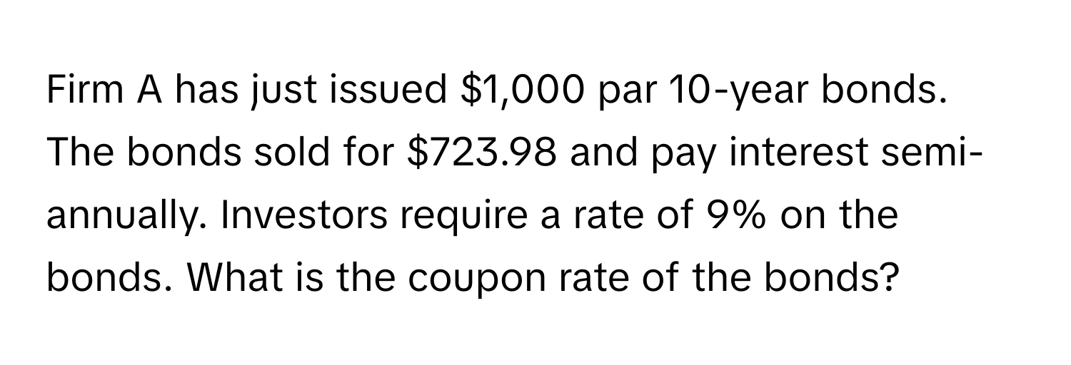 Firm A has just issued $1,000 par 10-year bonds. The bonds sold for $723.98 and pay interest semi-annually. Investors require a rate of 9% on the bonds. What is the coupon rate of the bonds?