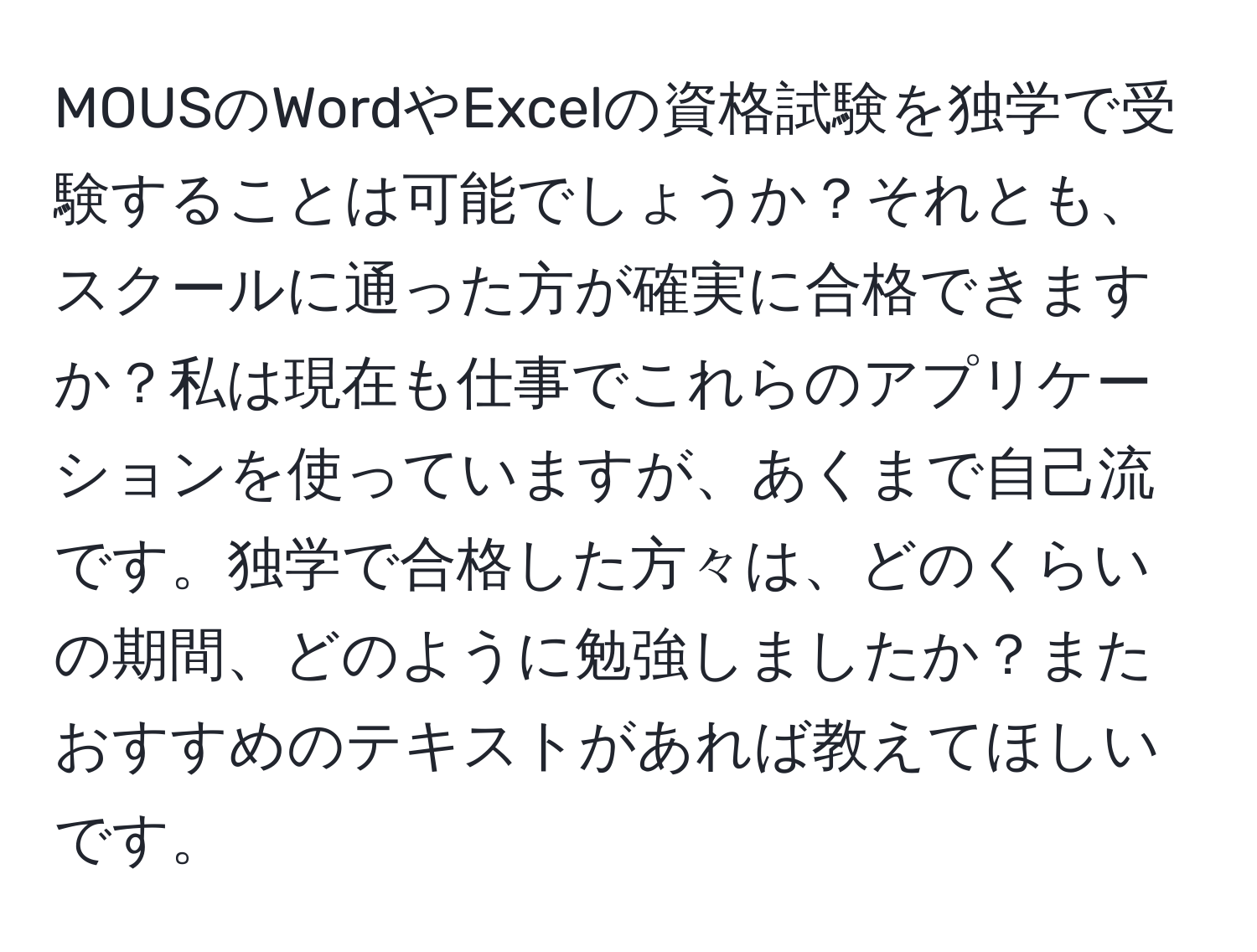 MOUSのWordやExcelの資格試験を独学で受験することは可能でしょうか？それとも、スクールに通った方が確実に合格できますか？私は現在も仕事でこれらのアプリケーションを使っていますが、あくまで自己流です。独学で合格した方々は、どのくらいの期間、どのように勉強しましたか？またおすすめのテキストがあれば教えてほしいです。