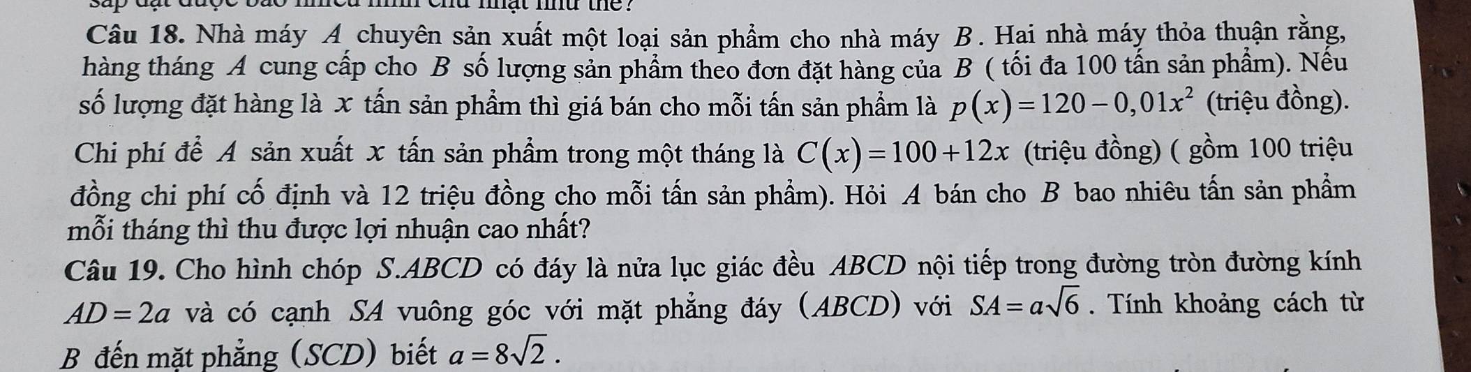 mat md the . 
Câu 18. Nhà máy A chuyên sản xuất một loại sản phẩm cho nhà máy B. Hai nhà máy thỏa thuận rằng, 
hàng tháng A cung cấp cho B số lượng sản phẩm theo đơn đặt hàng của B ( tối đa 100 tấn sản phẩm). Nếu 
số lượng đặt hàng là x tấn sản phẩm thì giá bán cho mỗi tấn sản phẩm là p(x)=120-0,01x^2 (triệu đồng). 
Chi phí để A sản xuất x tấn sản phẩm trong một tháng là C(x)=100+12x (triệu đồng) ( gồm 100 triệu 
đồng chi phí cố định và 12 triệu đồng cho mỗi tấn sản phẩm). Hỏi A bán cho B bao nhiêu tấn sản phẩm 
mỗi tháng thì thu được lợi nhuận cao nhất? 
Câu 19. Cho hình chóp S. ABCD có đáy là nửa lục giác đều ABCD nội tiếp trong đường tròn đường kính
AD=2a và có cạnh SA vuông góc với mặt phẳng đáy (ABCD) với SA=asqrt(6). Tính khoảng cách từ 
B đến mặt phẳng (SCD) biết a=8sqrt(2).