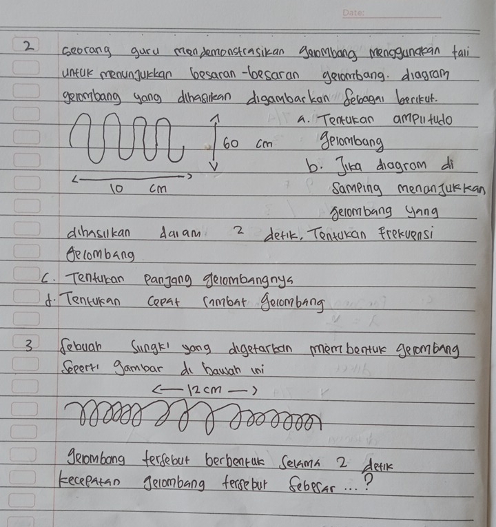 seorang guru mendemonstcasikan gambong menogandkean fali 
unfuk menunjurkan besaran-besaran gelombang. diagram 
gerombang yong dihaskan digambarkan Sebagas berikur. 
a. Tenakan amplltudo
60 cm gelombang 
V b. Jika dragrom di
10 cm Samping menan Jurkan 
secombang Jang 
dhnsikan daiam 2 detlk, Tentakan frekvensi 
Secombang 
C. Tenfucan Panjang gelombangnys 
d. Tencukan copat inmbut gecombing
3 febuar Sungt yong digetarkan mèmbentak gecombing 
Sepert gambar do bawah (ni 
- 12 cm ) 
gerombong fergebut berbentak Selamn 2 detlk 
keceentan gecombang fergebur Sebesar. . . ?