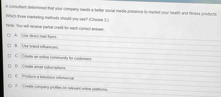 A consultant determined that your company needs a better social media presence to market your health and fitness products.
Which three marketing methods should you use? (Choose 3.)
Note: You will receive partial credit for each correct answer.
A. Use direct mail flyers.
B. Use brand influencers.
C. Create an online community for customers.
D. Create email subscriptions.
E. Produce a television infomercial.
F . Create company profiles on relevant online platforms.