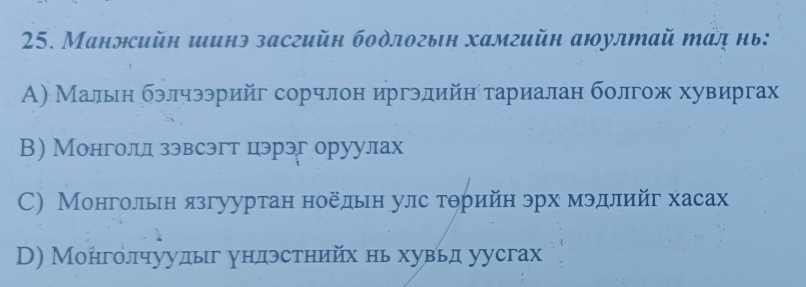 Маннсийн шинэ засгийн бодлогын хамгийн аюултай тад нь:
А) Мальн бэлчээрийг сорчлон иргэдийн τариалан болгож хувиргах
В) Монголд зэвсэгт цэрэг оруулах
C) Монгольн язгууртан ноёдьн улс тθрийн эрх мэдлийг хасах
D) Монголчуудыг ундэстнийх нь хувьд уусгах