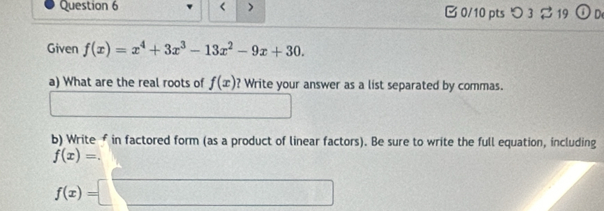 < > B0/10 pts つ 3 ⇄19 ① D 
Given f(x)=x^4+3x^3-13x^2-9x+30. 
a) What are the real roots of f(x) ? Write your answer as a list separated by commas. 
□  1/2 a
b) Write f in factored form (as a product of linear factors). Be sure to write the full equation, including
f(x)=.
f(x)=□