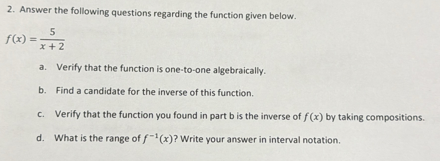 Answer the following questions regarding the function given below.
f(x)= 5/x+2 
a. Verify that the function is one-to-one algebraically. 
b. Find a candidate for the inverse of this function. 
c. Verify that the function you found in part b is the inverse of f(x) by taking compositions. 
d. What is the range of f^(-1)(x) ? Write your answer in interval notation.