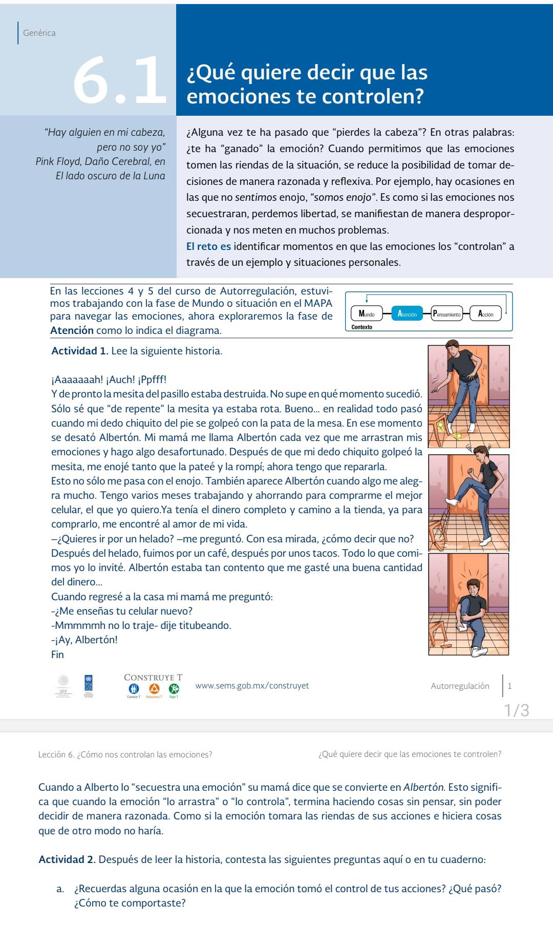 Genérica
¿Qué quiere decir que las
6.1 emociones te controlen?
“Hay alguien en mi cabeza, ¿Alguna vez te ha pasado que “pierdes la cabeza”? En otras palabras:
pero no soy yo” ¿te ha “ganado” la emoción? Cuando permitimos que las emociones
Pink Floyd, Daño Cerebral, en tomen las riendas de la situación, se reduce la posibilidad de tomar de-
El lado oscuro de la Luna cisiones de manera razonada y reflexiva. Por ejemplo, hay ocasiones en
las que no sentimos enojo, “somos enojo”. Es como si las emociones nos
secuestraran, perdemos libertad, se manifiestan de manera despropor-
cionada y nos meten en muchos problemas.
El reto es identificar momentos en que las emociones los “controlan” a
través de un ejemplo y situaciones personales.
En las lecciones 4 y 5 del curso de Autorregulación, estuvi-
mos trabajando con la fase de Mundo o situación en el MAPA
para navegar las emociones, ahora exploraremos la fase de Mundo    Acción
Pensamiento
Atención como lo indica el diagrama.
Contexto
Actividad 1. Lee la siguiente historia.
¡Aaaaaaah! ¡Auch! ¡Ppfff!
Y de pronto la mesita del pasillo estaba destruida. No supe en qué momento sucedió.
Sólo sé que “de repente” la mesita ya estaba rota. Bueno... en realidad todo pasó
cuando mi dedo chiquito del pie se golpeó con la pata de la mesa. En ese momento
se desató Albertón. Mi mamá me llama Albertón cada vez que me arrastran mis
emociones y hago algo desafortunado. Después de que mi dedo chiquito golpeó la
mesita, me enojé tanto que la pateé y la rompí; ahora tengo que repararla.
Esto no sólo me pasa con el enojo. También aparece Albertón cuando algo me aleg-
ra mucho. Tengo varios meses trabajando y ahorrando para comprarme el mejor
celular, el que yo quiero.Ya tenía el dinero completo y camino a la tienda, ya para
comprarlo, me encontré al amor de mi vida.
-¿Quieres ir por un helado? —me preguntó. Con esa mirada, ¿cómo decir que no?
Después del helado, fuimos por un café, después por unos tacos. Todo lo que comi-
mos yo lo invité. Albertón estaba tan contento que me gasté una buena cantidad
del dinero...
Cuando regresé a la casa mi mamá me preguntó:
-¿Me enseñas tu celular nuevo?
-Mmmmmh no lo traje- dije titubeando.
-¡Ay, Albertón!
Fin
Construye T
www.sems.gob.mx/construyet Autorregulación 1
1/3
Lección 6. ¿Cómo nos controlan las emociones? ¿Qué quiere decir que las emociones te controlen?
Cuando a Alberto lo “secuestra una emoción” su mamá dice que se convierte en Albertón. Esto signifi-
ca que cuando la emoción “lo arrastra” o “lo controla”, termina haciendo cosas sin pensar, sin poder
decidir de manera razonada. Como si la emoción tomara las riendas de sus acciones e hiciera cosas
que de otro modo no haría.
Actividad 2. Después de leer la historia, contesta las siguientes preguntas aquí o en tu cuaderno:
a.  ¿Recuerdas alguna ocasión en la que la emoción tomó el control de tus acciones? ¿Qué pasó?
Cómo te comportaste?