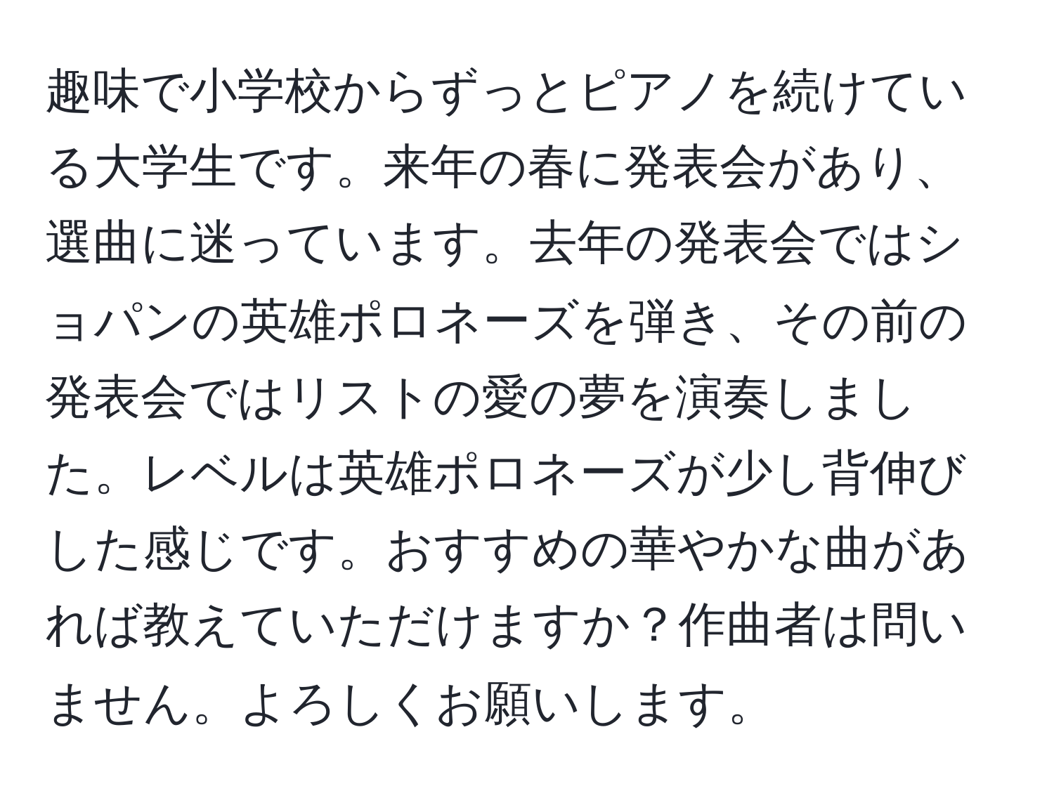 趣味で小学校からずっとピアノを続けている大学生です。来年の春に発表会があり、選曲に迷っています。去年の発表会ではショパンの英雄ポロネーズを弾き、その前の発表会ではリストの愛の夢を演奏しました。レベルは英雄ポロネーズが少し背伸びした感じです。おすすめの華やかな曲があれば教えていただけますか？作曲者は問いません。よろしくお願いします。