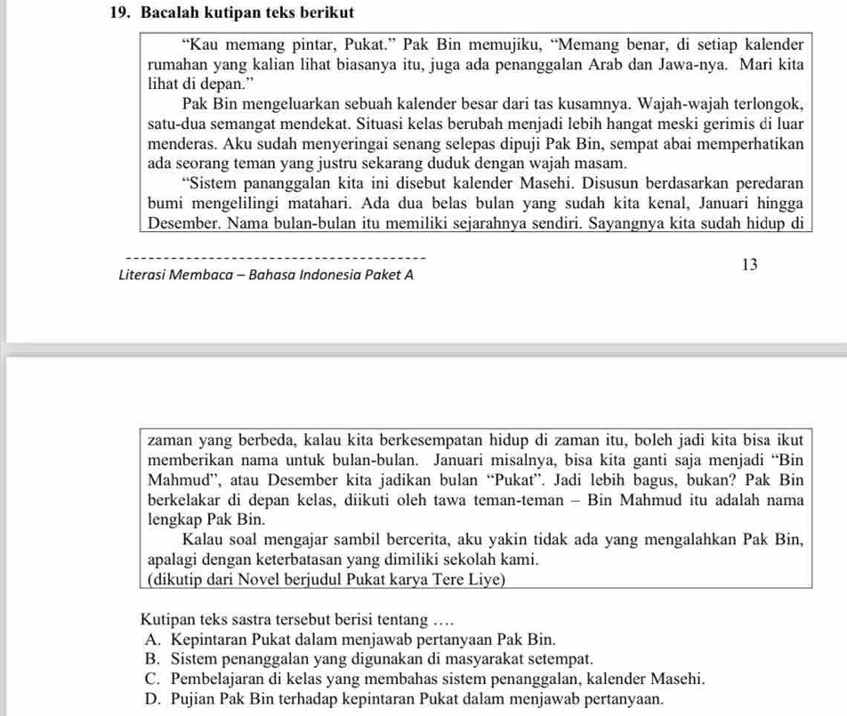 Bacalah kutipan teks berikut
“Kau memang pintar, Pukat.” Pak Bin memujiku, “Memang benar, di setiap kalender
rumahan yang kalian lihat biasanya itu, juga ada penanggalan Arab dan Jawa-nya. Mari kita
lihat di depan.”
Pak Bin mengeluarkan sebuah kalender besar dari tas kusamnya. Wajah-wajah terlongok,
satu-dua semangat mendekat. Situasi kelas berubah menjadi lebih hangat meski gerimis di luar
menderas. Aku sudah menyeringai senang selepas dipuji Pak Bin, sempat abai memperhatikan
ada seorang teman yang justru sekarang duduk dengan wajah masam.
“Sistem pananggalan kita ini disebut kalender Masehi. Disusun berdasarkan peredaran
bumi mengelilingi matahari. Ada dua belas bulan yang sudah kita kenal, Januari hingga
Desember. Nama bulan-bulan itu memiliki sejarahnya sendiri. Sayangnya kita sudah hidup di
_
Literasi Membaca - Bahasa Indonesia Paket A
13
zaman yang berbeda, kalau kita berkesempatan hidup di zaman itu, boleh jadi kita bisa ikut
memberikan nama untuk bulan-bulan. Januari misalnya, bisa kita ganti saja menjadi “Bin
Mahmud”, atau Desember kita jadikan bulan “Pukat”. Jadi lebih bagus, bukan? Pak Bin
berkelakar di depan kelas, diikuti oleh tawa teman-teman - Bin Mahmud itu adalah nama
lengkap Pak Bin.
Kalau soal mengajar sambil bercerita, aku yakin tidak ada yang mengalahkan Pak Bin,
apalagi dengan keterbatasan yang dimiliki sekolah kami.
(dikutip dari Novel berjudul Pukat karya Tere Liye)
Kutipan teks sastra tersebut berisi tentang …
A. Kepintaran Pukat dalam menjawab pertanyaan Pak Bin.
B. Sistem penanggalan yang digunakan di masyarakat setempat.
C. Pembelajaran di kelas yang membahas sistem penanggalan, kalender Masehi.
D. Pujian Pak Bin terhadap kepintaran Pukat dalam menjawab pertanyaan.