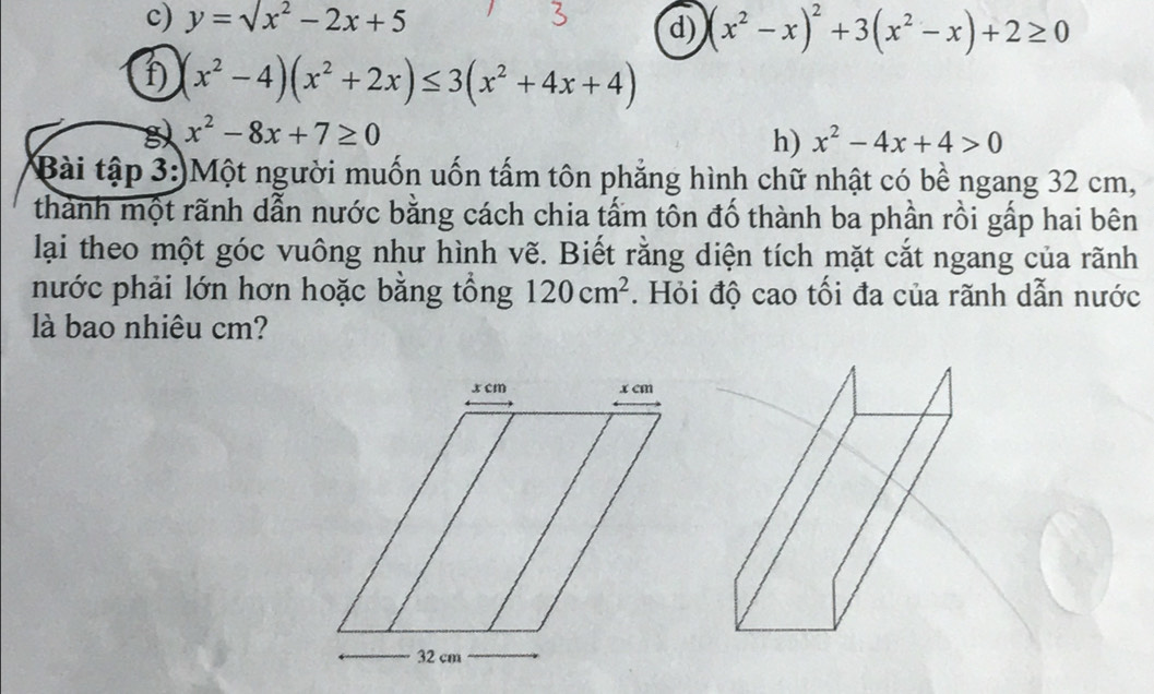 y=sqrt(x^2)-2x+5
d) (x^2-x)^2+3(x^2-x)+2≥ 0
f) (x^2-4)(x^2+2x)≤ 3(x^2+4x+4)
x^2-8x+7≥ 0
h) x^2-4x+4>0
Bài tập 3:)Một người muốn uốn tấm tôn phẳng hình chữ nhật có bề ngang 32 cm, 
thành một rãnh dẫn nước bằng cách chia tấm tôn đố thành ba phần rồi gấp hai bên 
lại theo một góc vuông như hình vẽ. Biết rằng diện tích mặt cắt ngang của rãnh 
nước phải lớn hơn hoặc bằng tổng 120cm^2. Hỏi độ cao tối đa của rãnh dẫn nước 
là bao nhiêu cm?