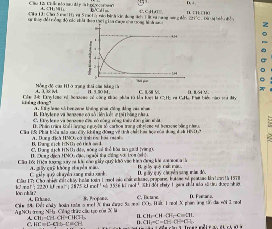 3. D. 4.
Câu 12: Chất nào sau đây là hydrocarbon? ①C₄H₁0. C. C₂H₅OH.
A. CH₃NH₂.
Câu 13: Cho 5 mol H₂ và 5 mol l₂ vào bình kín dung tích 1 lít và nung nóng đến D. CH₃CHO,
227°C
sự thay đổi nồng độ các chất theo thời gian được cho trong hình sau: . Đồ thị biểu diễn
Nồng độ của HI ở trạng thái cân bằng là
A. 3,38 M. B. 5,00 M C. 0,68 M. D. 8,64 M.
Câu 14: Ethylene và benzene có công thức phân tử lần lượt là C₂H₂ và C₆H₆. Phát biểu nào sau đây
khōng đúng?
A. Ethylene và benzene không phái đồng đẳng của nhau.
B. Ethylene và benzene có số liên kết π (pi) ản nhau
C. Ethylene và benzene đều có cùng công thức đơn gián nhất.
D. Phần trăm khối lượng nguyên tổ carbon trong ethylene và benzene bằng nhau.
Câu 15: Phát biểu nào sau đây không đúng về tính chất hóa học của dung dịch HNOý?
A. Dung dịch HNO5 có tính oxi hóa mạnh.
B. Dung dịch HNO3 có tính acid.
C. Dung dịch HNO) đặc, nóng có thể hòa tan gold (vàng).
D. Dung dịch HNO₃ đặc, nguội thụ động với iron (sắt).
Câu 16: Hiện tượng xây ra khi cho giấy quỹ khô vào bình đựng khí ammonia là
A. giấy quỹ không chuyển màu.  B giấy quỹ mắt màu.
C. giấy quỹ chuyển sang màu xanh. D. giấy quỹ chuyển sang màu đỏ.
Câu 17: Cho nhiệt đốt cháy hoàn toàn 1 mol các chất ethane, propane, butane và pentane lằn lượt là 1570
kJ m ol^(-1);2220kJmol^(-1);2875kJmol^(-1) và 3536kJmol^(-1). Khi đốt cháy 1 gam chất nào sẽ thu được nhiệt
lớn nhất? D. Pentane.
A. Ethane. B. Propane. C. Butane.
Câu 18: Đốt cháy hoàn toàn a mol X thu được 5a mol CO_2. Biết 1 mol X phản ứng tổi đa với 2 mol
AgNO_3 trong NH_3. Công thức cầu tạo của X là
A. CH_2=CH-CH=CHCH_3. B. CH_2=CH-CH_2-Cequiv CH.
D. CH_2=C=CH-CH=CH_2.
C. HCequiv C-CH_2-Cequiv CH. Trong mỗi ý a), bị, cì, đị ở
a^(_ 4)-^_ 4+^-T_b