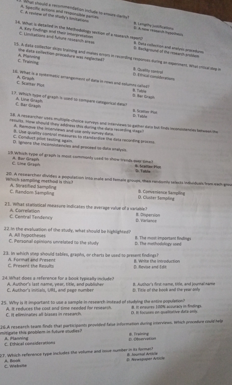 What should a recommendation include to ensure clarity?
A. Specific actions and responsible parties
C. A review of the study's limitations B. Lengthy justifications D. A new research hypothes's
A. Key findings and their interpretation
14. What is detailed in the Methodology section of a research report? B. Data collection and analysis procedures
C. Limitations and future research areas D. Background of the research problem
the data collection procedure was neglected?
A. Planning
15. A data collector skips training and makes errors in recording responses during an experiment. What critical step in
B. Quality control
C. Training D. Ethical considerations
A. Graph
16. What is a systematic arrangement of data in rows and columns cailed?
C. Scatter Plot
B. Tabile
D. Bar Graph
17. Which type of graph is used to compare categorical data?
A. Line Graph
C. Bar Graph B. Scatter Plot
D. Table
18. A researcher uses multiple-choice surveys and interviews to gather data but finds inconsistencies between the
results. How should they address this during the data recording stage?
A. Remove the interviews and use only survey data.
B. Use quality control measures to standardize the data recording process.
C. Conduct pilot testing again.
D. Ignore the inconsistencies and proceed to data analysis.
19.Which type of graph is most commonly used to show trends over time?
A. Bar Graph
C. Line Graph D. Table B. Scatter Plot
20. A researcher divides a population into male and female groups, then randomly selects individuals from each grou
Which sampling method is this?
A. Stratified Sampling B. Convenience Sampling
C. Random Sampling D. Cluster Sampling
21. What statistical measure indicates the average value of a variable?
A. Correlation B. Dispersion
C. Central Tendency D. Variance
22.in the evaluation of the study, what should be highlighted?
A. All hypotheses B. The most important findings
C. Personal opinions unrelated to the study D. The methodology used
23. In which step should tables, graphs, or charts be used to present findings?
A. Format and Present B. Write the Introduction
C. Present the Results D. Revise and Edit
24.What does a reference for a book typically include?
A. Author's last name, year, title, and publisher B. Author's first name, title, and journal name
C. Author's initials, URL, and page number D. Title of the book and the year only
25. Why is it important to use a sample in research instead of studying the entire population?
A. It reduces the cost and time needed for research. B. It ensures 100% accuracy in findings.
C. It eliminates all biases in research. D. It focuses on qualitative data only.
26.A research team finds that participants provided false information during interviews. Which procedure could help
mitigate this problem in future studies?
A. Planning
C. Ethical considerations D. Observation B. Training
27. Which reference type includes the volume and issue number in its format? B. Journal Article
A. Book
C. Website D. Newspaper Article