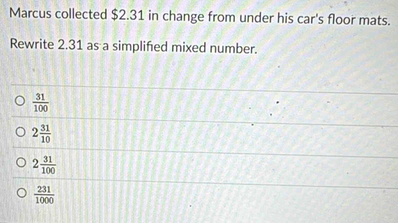 Marcus collected $2.31 in change from under his car's floor mats.
Rewrite 2.31 as a simplified mixed number.
 31/100 
2 31/10 
2 31/100 
 231/1000 