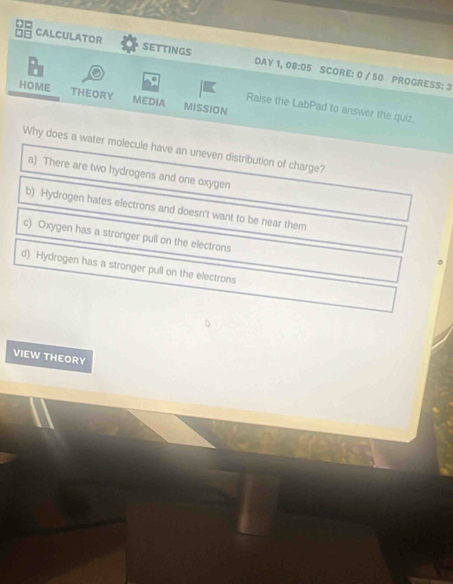 CALCULATOR settings DAY 1, 08:05 SCORE: 0 / 50 PROGRESS: 3
.
HOME THEORY MEDIA MISSION
Raise the LabPad to answer the quiz.
Why does a water molecule have an uneven distribution of charge?
a) There are two hydrogens and one oxygen
b) Hydrogen hates electrons and doesn't want to be near them
c) Oxygen has a stronger pull on the electrons
d) Hydrogen has a stronger pull on the electrons
VIEW THEORY