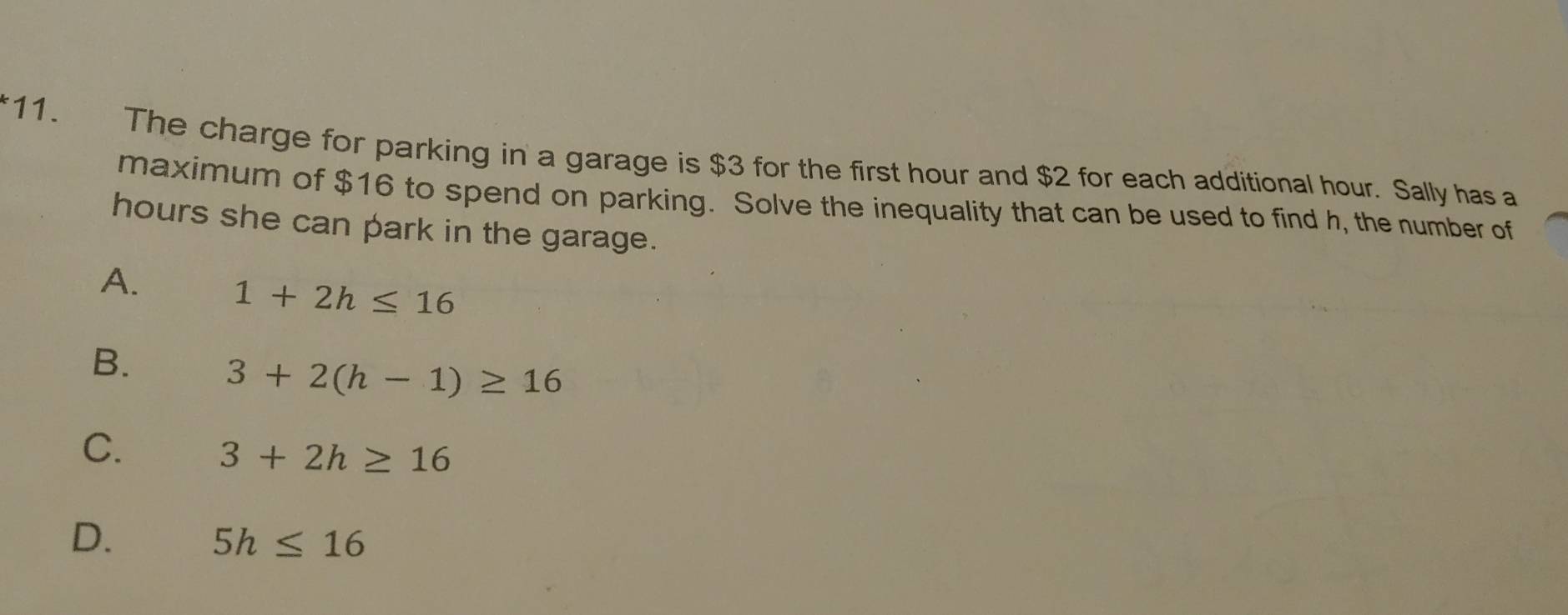 The charge for parking in a garage is $3 for the first hour and $2 for each additional hour. Sally has a
maximum of $16 to spend on parking. Solve the inequality that can be used to find h, the number of
hours she can park in the garage.
A.
1+2h≤ 16
B.
3+2(h-1)≥ 16
C.
3+2h≥ 16
D.
5h≤ 16