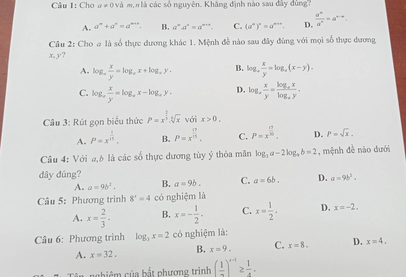 Cho a!= 0 và m,n là các số nguyên. Khăng định nào sau đây đúng?
A. a^m+a^n=a^(m+n). B. a^m.a^n=a^(m+n). C. (a^m)^n=a^(m+n). D.  a^m/a^n =a^(n-m).
Câu 2: Cho a là số thực dương khác 1. Mệnh đề nào sau đây đúng với mọi số thực dương
x,y?
B.
A. log _a x/y =log _ax+log _ay. log _a x/y =log _a(x-y).
D.
C. log _a x/y =log _ax-log _ay. log _a x/y =frac log _axlog _ay.
Câu 3: Rút gọn biểu thức P=x^(frac 2)5.sqrt[6](x) với x>0.
A. P=x^(frac 1)15.
B. P=x^(frac 17)15.
C. P=x^(frac 17)30.
D. P=sqrt(x).
Câu 4: Với a,b là các số thực dương tùy ý thỏa mãn log _3a-2log _9b=2 , mệnh đề nào dưới
đây đúng?
A. a=9b^2.
B. a=9b.
C. a=6b.
D. a=9b^2.
Câu 5: Phương trình 8^x=4 có nghiệm là
A. x= 2/3 .
B. x=- 1/2 .
C. x= 1/2 .
D. x=-2.
Câu 6: Phương trình log _3x=2 có nghiệm là:
C. x=8.
D. x=4.
A. x=32.
B. x=9.
nghiêm của bất phương trình ( 1/2 )^x-1≥  1/4 .