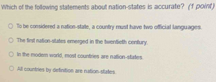 Which of the following statements about nation-states is accurate? (1 point)
To be considered a nation-state, a country must have two official languages.
The first nation-states emerged in the twentieth century.
In the modern world, most countries are nation-states.
All countries by definition are nation-states.