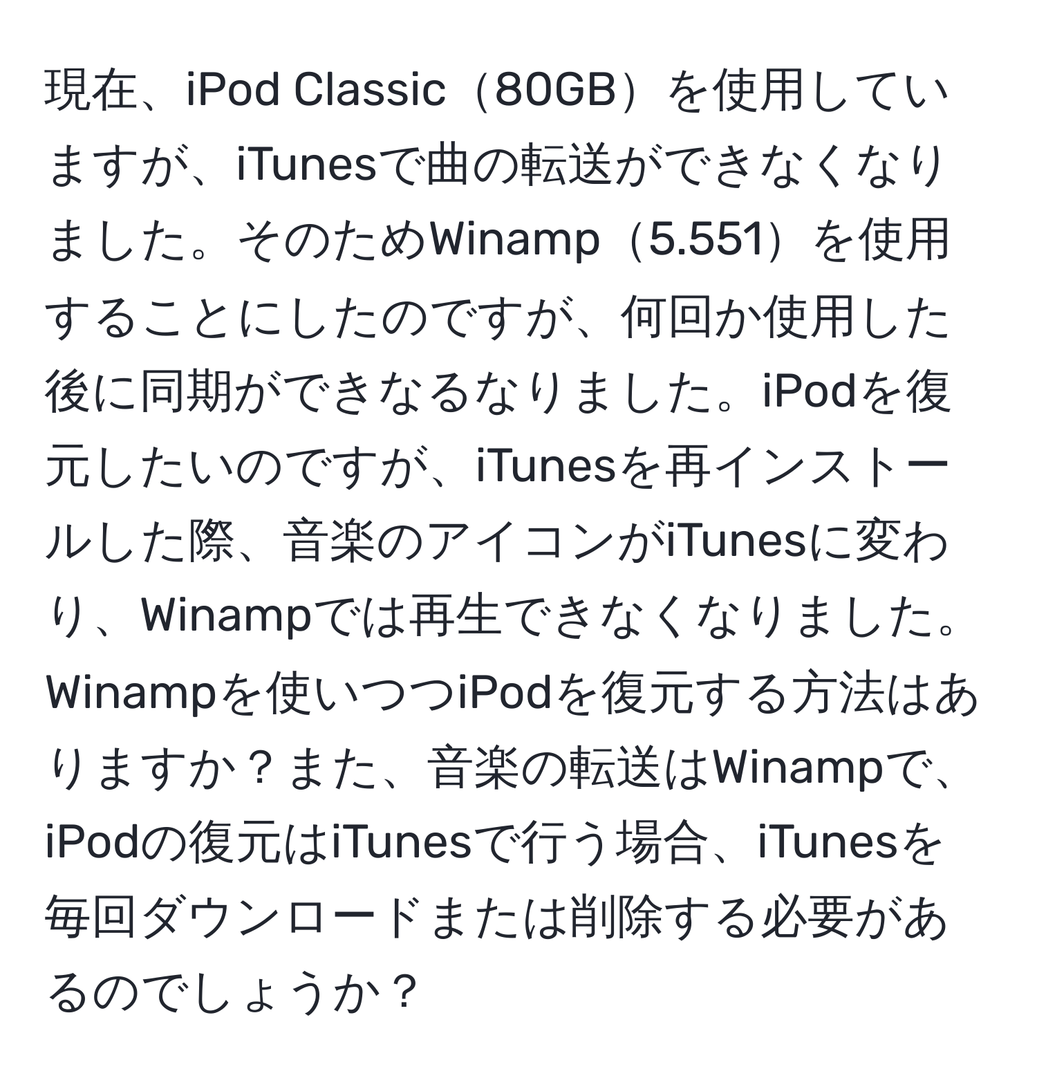 現在、iPod Classic80GBを使用していますが、iTunesで曲の転送ができなくなりました。そのためWinamp5.551を使用することにしたのですが、何回か使用した後に同期ができなるなりました。iPodを復元したいのですが、iTunesを再インストールした際、音楽のアイコンがiTunesに変わり、Winampでは再生できなくなりました。Winampを使いつつiPodを復元する方法はありますか？また、音楽の転送はWinampで、iPodの復元はiTunesで行う場合、iTunesを毎回ダウンロードまたは削除する必要があるのでしょうか？