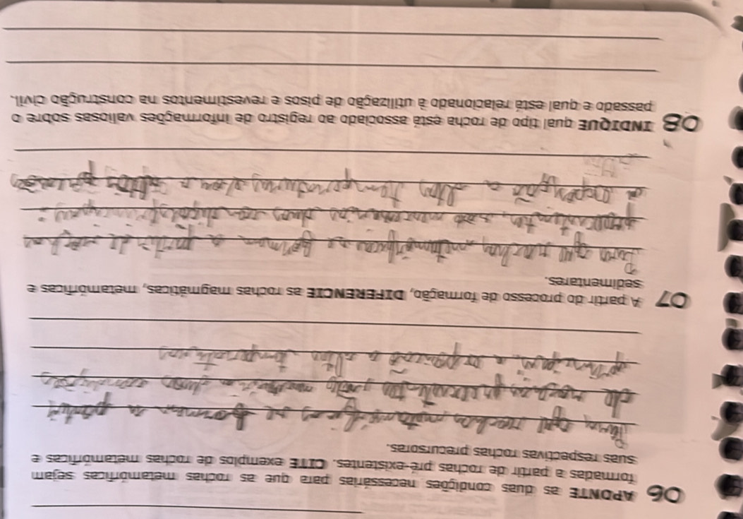 OC APONTE as duas condições necessárias para que as rochas metamórficas sejam 
formadas a partir de rochas pré-existentes. CITE exemplos de rochas metamórficas e 
suas respectivas rochas precursoras. 
_ 
_ 
_ 
_ 
07 A partir do processo de formação, DIFERENCIE as rochas magmáticas, metamórficas e 
sedimentares. 
_ 
_ 
_ 
_ 
08 INDIQUE qual tipo de rocha está associado ao registro de informações valiosas sobre o 
passado e qual está relacionado à utilização de pisos e revestimentos na construção civil. 
_ 
_