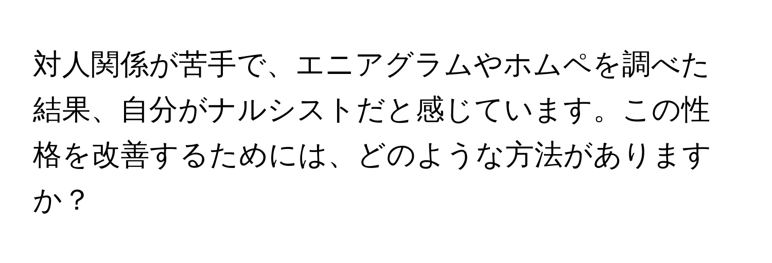 対人関係が苦手で、エニアグラムやホムペを調べた結果、自分がナルシストだと感じています。この性格を改善するためには、どのような方法がありますか？