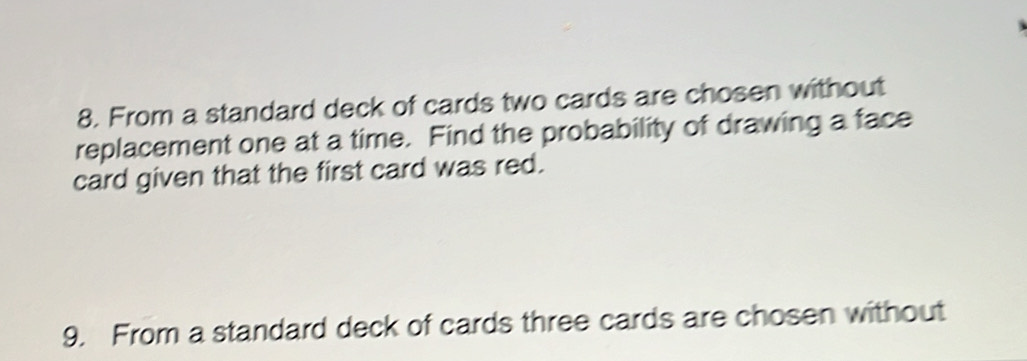 From a standard deck of cards two cards are chosen without 
replacement one at a time. Find the probability of drawing a face 
card given that the first card was red. 
9. From a standard deck of cards three cards are chosen without