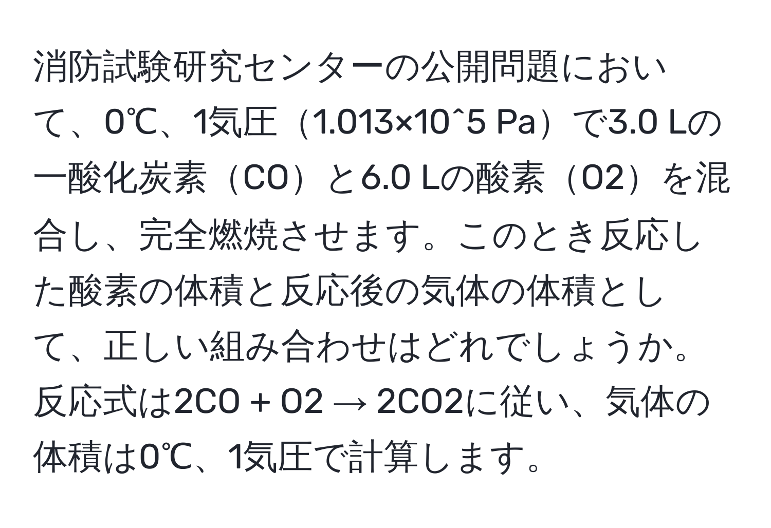 消防試験研究センターの公開問題において、0℃、1気圧1.013×10^5 Paで3.0 Lの一酸化炭素COと6.0 Lの酸素O2を混合し、完全燃焼させます。このとき反応した酸素の体積と反応後の気体の体積として、正しい組み合わせはどれでしょうか。反応式は2CO + O2 → 2CO2に従い、気体の体積は0℃、1気圧で計算します。