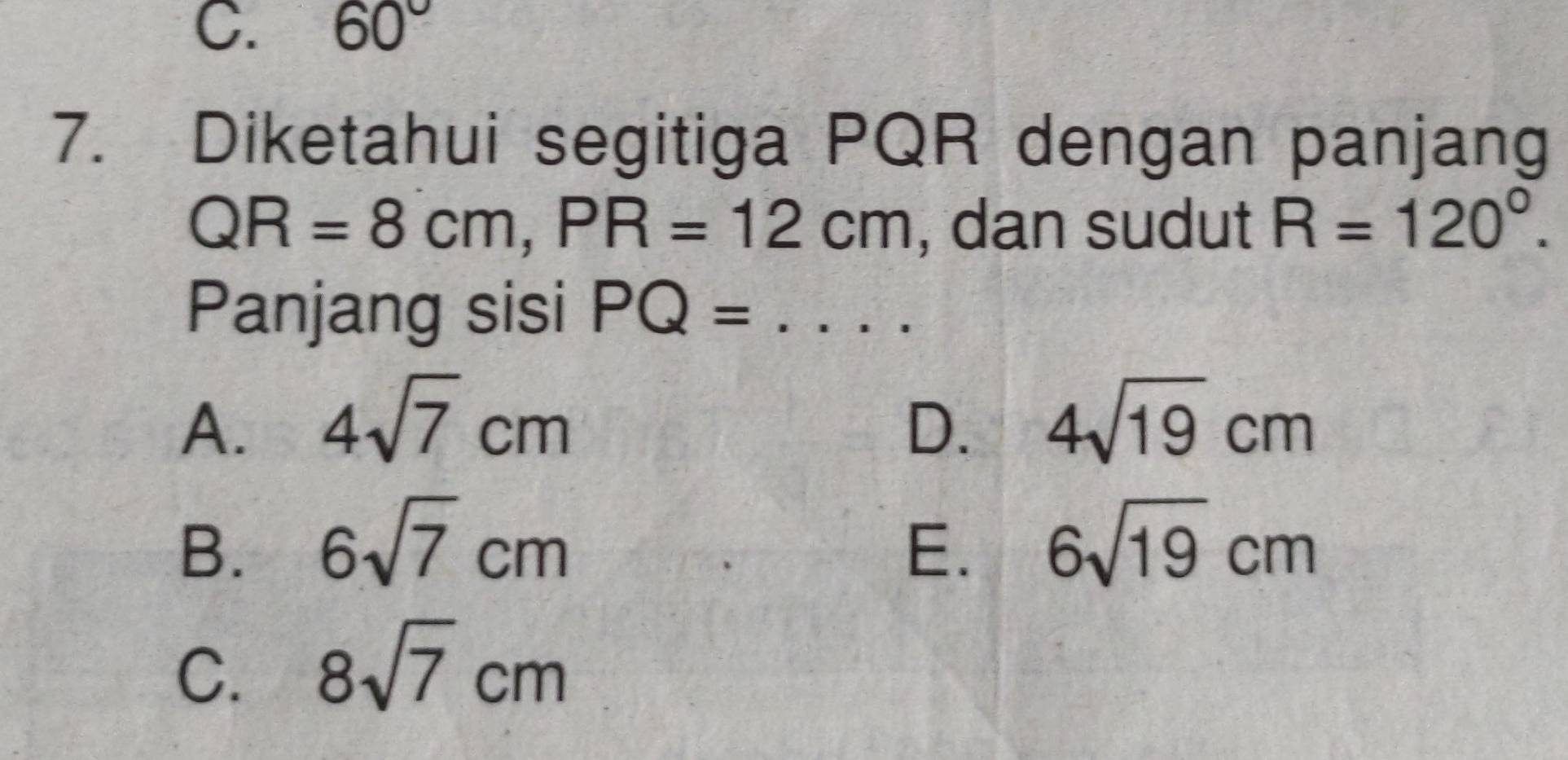 60°
7. Diketahui segitiga PQR dengan panjang
QR=8cm, PR=12cm , dan sudut R=120°. 
Panjang sisi PQ= _ ...
A. 4sqrt(7)cm D. 4sqrt(19)cm
B. 6sqrt(7)cm E. 6sqrt(19)cm
C. 8sqrt(7)cm