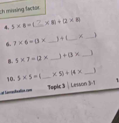 ch missing factor. 
4. 5* 8= _  * 8)+(2* 8)
6. 7* 6=(3* _ ) + ( _ _ )
8. 5* 7=(2* _  +(3* _ 
10. 5* 5= _  * 5)+(4* _ 
at SavvasRealize.com Topic 3 | Lesson 3-1 1