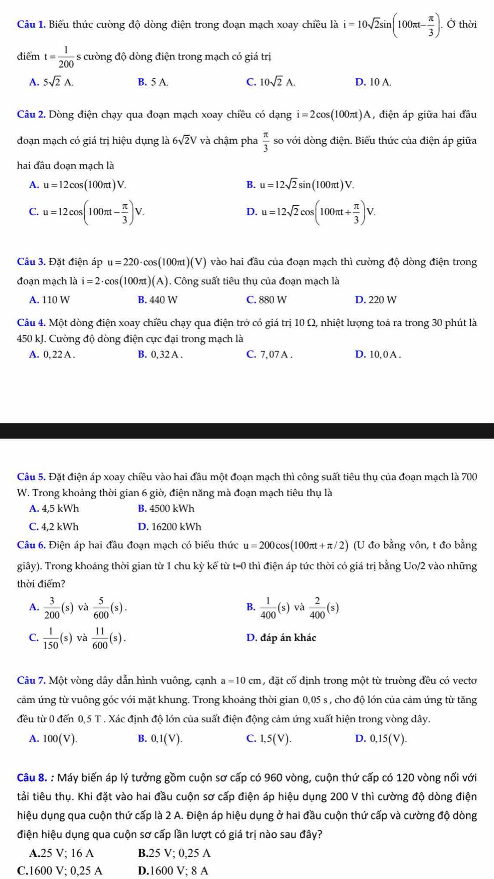 Biểu thức cường độ dòng điện trong đoạn mạch xoay chiều là i=10sqrt(2)sin (100π t- π /3 ). Ở thời
điểm t= 1/200  - s cường độ dòng điện trong mạch có giá trị
A. 5sqrt(2)A. B. 5 A. C. 10sqrt(2)A. D. 10 A.
Câu 2. Dòng điện chạy qua đoạn mạch xoay chiều có dạng i=2cos (100π t) A, điện áp giữa hai đầu
đoạn mạch có giá trị hiệu dụng là 6sqrt(2)V và chậm pha  π /3  so với dòng điện. Biểu thức của điện áp giữa
hai đầu đoạn mạch là
A. u=12cos (100π t)V. B. u=12sqrt(2)sin (100π t)V.
C. u=12cos (100π t- π /3 )V. u=12sqrt(2)cos (100π t+ π /3 )V.
D.
Câu 3. Đặt điện áp u=220· cos (100πt )(V) vào hai đầu của đoạn mạch thì cường độ dòng điện trong
đoạn mạch là i=2· cos (100π t)(A). Công suất tiêu thụ của đoạn mạch là
A. 110 W B. 440 W C. 880 W D. 220 W
Câu 4. Một dòng điện xoay chiều chạy qua điện trở có giá trị 10 Ω, nhiệt lượng toả ra trong 30 phút là
450 kJ. Cường độ dòng điện cực đại trong mạch là
A. 0, 22 A . B. 0, 32 A . C. 7,07 A . D. 10, 0 A .
Câu 5. Đặt điện áp xoay chiều vào hai đầu một đoạn mạch thì công suất tiêu thụ của đoạn mạch là 700
W. Trong khoảng thời gian 6 giờ, điện năng mà đoạn mạch tiêu thụ là
A. 4,5 kWh B. 4500 kWh
C. 4,2 kWh D. 16200 kWh
Câu 6. Điện áp hai đầu đoạn mạch có biểu thức u=200cos (100π t+π /2) ) (U đo bằng vôn, t đo bằng
giây). Trong khoảng thời gian từ 1 chu kỳ kể từ t=0 thì điện áp tức thời có giá trị bằng Uo/2 vào những
thời điểm?
A.  3/200 (s) √à  5/600 (s).  1/400 (s) và  2/400 (s)
B.
C.  1/150 (s) và  11/600 (s). D. đáp án khác
Câu 7. Một vòng dây dẫn hình vuông, cạnh a=10cm , đặt cố định trong một từ trường đều có vecto
cảm ứng từ vuông góc với mặt khung. Trong khoảng thời gian 0,05 s , cho độ lớn của cảm ứng từ tăng
đều từ 0 đến 0,5 T . Xác định độ lớn của suất điện động cảm ứng xuất hiện trong vòng dây.
A. 100(V). B. 0,1(V). C. 1,5(V). D. 0,15(V).
Câu 8. : Máy biến áp lý tưởng gồm cuộn sơ cấp có 960 vòng, cuộn thứ cấp có 120 vòng nối với
tải tiêu thụ. Khi đặt vào hai đầu cuộn sơ cấp điện áp hiệu dụng 200 V thì cường độ dòng điện
hiệu dụng qua cuộn thứ cấp là 2 A. Điện áp hiệu dụng ở hai đầu cuộn thứ cấp và cường độ dòng
điện hiệu dụng qua cuộn sơ cấp lần lượt có giá trị nào sau đây?
A.25 V; 16 A B.25 V; 0,25 A
C.1600 V; 0,25 A D.1600 V; 8 A