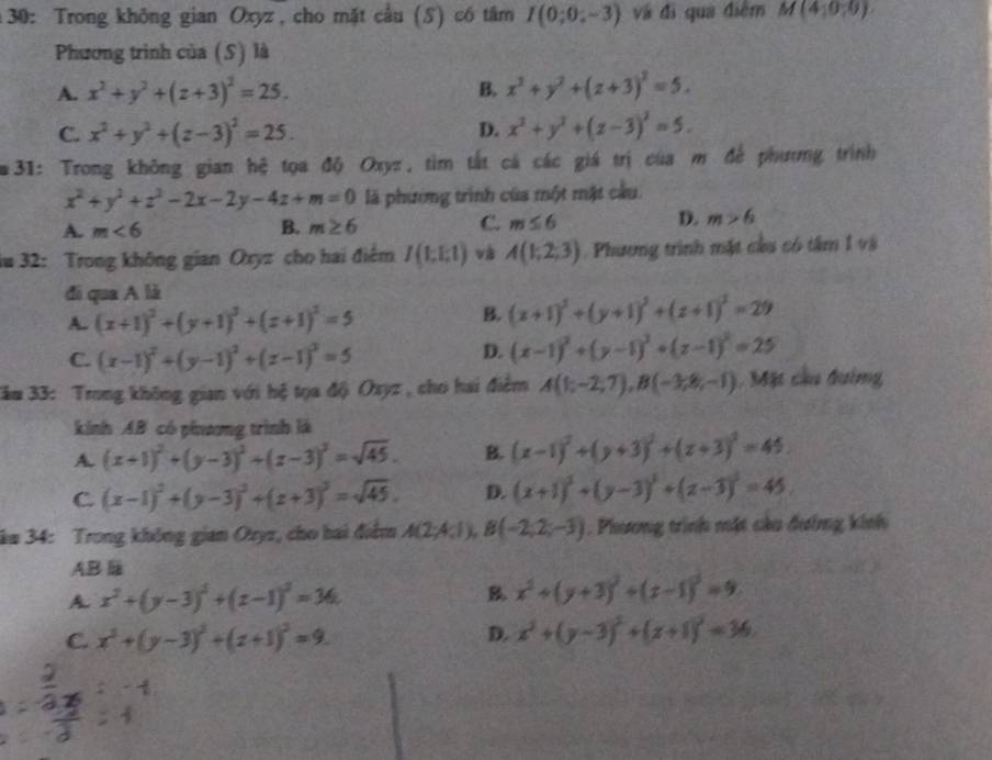 30: Trong không gian Oxyz , cho mặt cầu (S) có tâm I(0;0;-3) và đi qua điểm M(4;0,0)
Phương trình của (S) là
A. x^2+y^2+(z+3)^2=25. B. x^2+y^2+(z+3)^2=5.
C. x^2+y^2+(z-3)^2=25. D. x^2+y^2+(z-3)^2=5.
m 31: Trong không gian hệ tọa độ Oxyz, tìm tất cá các giá trị của m để phương trình
x^2+y^2+z^2-2x-2y-4z+m=0 là phương trình của một mặt cầu
A. m<6</tex> B. m≥ 6 C. m≤ 6 D. m>6
au 32: Trong không gian Oxyz cho hai điểm I(1,1,1) và A(1;2;3) Phương trình mặt cầu có tâm 1 và
đi qua A là
A. (x+1)^2+(y+1)^2+(z+1)^2=5
B. (x+1)^2+(y+1)^2+(z+1)^2=29
C. (x-1)^2+(y-1)^2+(z-1)^2=5
D. (x-1)^2+(y-1)^2+(z-1)^2=25
Jăm 33: Trong không gian với hệ tọa độ Oxyz, cho hai điểm A(1;-2;7),B(-3;8;-1) Mặt cầu đường
kinh AB có phnương trình là
A. (x+1)^2+(y-3)^2+(z-3)^2=sqrt(45). B. (x-1)^2+(y+3)^2+(z+3)^2=45.
C. (x-1)^2+(y-3)^2+(z+3)^2=sqrt(45). D. (x+1)^2+(y-3)^2+(z-3)^2=45.
ăm 34: Trong không gian Oryz, cho hai điểm A(2;4;1),B(-2;2;-3). Phương trình mặt càu đường kính
AB l
A. x^2+(y-3)^2+(z-1)^2=36 B. x^2+(y+3)^2+(z-1)^2=9
C. x^2+(y-3)^2+(z+1)^2=9. D. x^2+(y-3)^2+(z+1)^2=36.