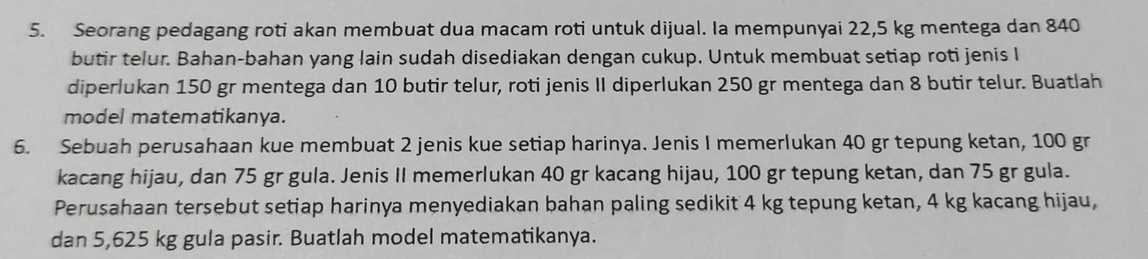 Seorang pedagang roti akan membuat dua macam roti untuk dijual. Ia mempunyai 22,5 kg mentega dan 840
butir telur. Bahan-bahan yang lain sudah disediakan dengan cukup. Untuk membuat setiap roti jenis I 
diperlukan 150 gr mentega dan 10 butir telur, roti jenis II diperlukan 250 gr mentega dan 8 butir telur. Buatlah 
model matematikanya. 
6. Sebuah perusahaan kue membuat 2 jenis kue setiap harinya. Jenis I memerlukan 40 gr tepung ketan, 100 gr
kacang hijau, dan 75 gr gula. Jenis II memerlukan 40 gr kacang hijau, 100 gr tepung ketan, dan 75 gr gula. 
Perusahaan tersebut setiap harinya menyediakan bahan paling sedikit 4 kg tepung ketan, 4 kg kacang hijau, 
dan 5,625 kg gula pasir. Buatlah model matematikanya.