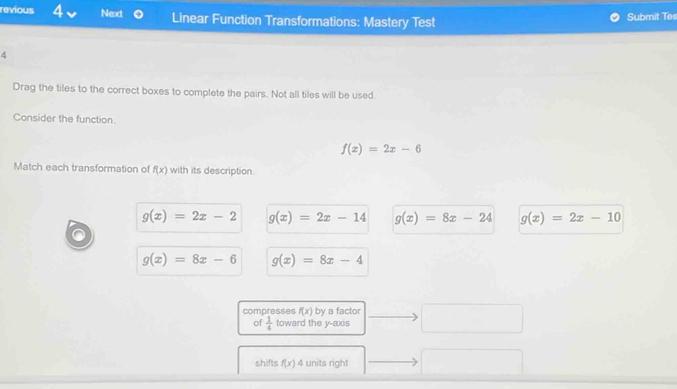 revious 4 Next Linear Function Transformations: Mastery Test Submit Tes
4
Drag the tiles to the correct boxes to complete the pairs. Not all tiles will be used.
Consider the function.
f(x)=2x-6
Match each transformation of f(x) with its description.
g(x)=2x-2 g(x)=2x-14 g(x)=8x-24 g(x)=2x-10
g(x)=8x-6 g(x)=8x-4
compresses f(x) by a factor □ 
of  1/4  toward the y-axis
shifts f(x) 4 units right