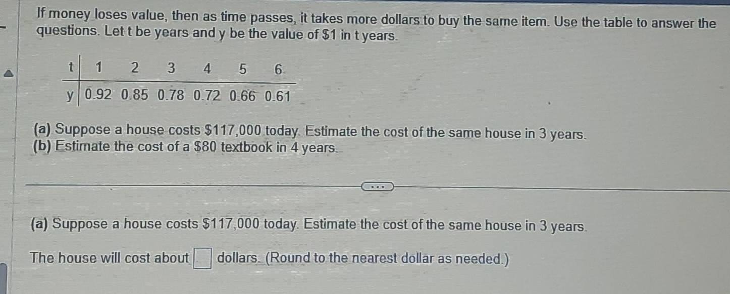 If money loses value, then as time passes, it takes more dollars to buy the same item. Use the table to answer the 
questions. Let t be years and y be the value of $1 in t years. 
(a) Suppose a house costs $117,000 today. Estimate the cost of the same house in 3 years. 
(b) Estimate the cost of a $80 textbook in 4 years. 
(a) Suppose a house costs $117,000 today. Estimate the cost of the same house in 3 years. 
The house will cost about =□° dollars. (Round to the nearest dollar as needed.)