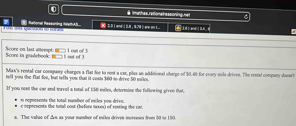 imathas.rationalreasoning.net 
R Rational Reasoning IMathAS... X 2.3 ) and (2.8,9.78) are on t... 2.6)
Post this question to forum and (3.4,9
Score on last attempt: 1 out of 3 
Score in gradebook: 1 out of 3 
Max's rental car company charges a flat fee to rent a car, plus an additional charge of $0.40 for every mile driven. The rental company doesn't 
tell you the flat fee, but tells you that it costs $60 to drive 50 miles. 
If you rent the car and travel a total of 150 miles, determine the following given that, 
n represents the total number of miles you drive. 
c represents the total cost (before taxes) of renting the car. 
a. The value of △ n as your number of miles driven increases from 50 to 150.