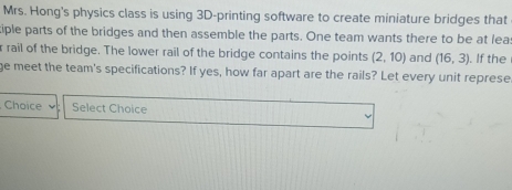 Mrs. Hong's physics class is using 3D -printing software to create miniature bridges that 
iple parts of the bridges and then assemble the parts. One team wants there to be at lea 
r rail of the bridge. The lower rail of the bridge contains the points (2,10) and (16,3). If the 
ge meet the team's specifications? If yes, how far apart are the rails? Let every unit represe 
Choice Select Choice