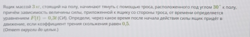 Άιик массой З кг, стовший на πолу, начинают тянуть спомοшξыю троса, раслоложенного ποд углом 30° κ παлγ, 
причем зависимость величинь сиаые приложеннойк яцψику со стороны троса, от времени определвется 
уравнением F(t)=0,3t(CM). Определи, через какое время πосле начала действия силы ήшζиκ πридέτ в 
движение, если козффициент трения скольжения равен 0,5. 
(Ответ оκруглυ дο ψельх)