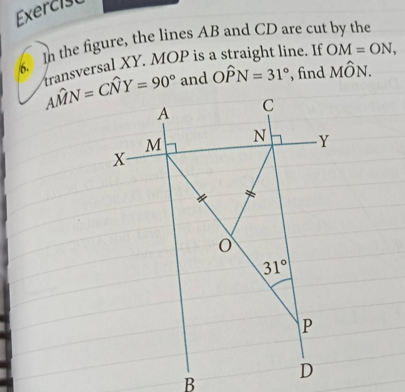 Exer c i 
6. In the figure, the lines AB and CD are cut by the
transversal XY. MOP is a straight line. If OM=ON,
and Owidehat PN=31° , find Mwidehat ON.