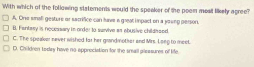 With which of the following statements would the speaker of the poem most Iikely agree?
A. One small gesture or sacrifice can have a great impact on a young person.
B. Fantasy is necessary in order to survive an abusive childhood.
C. The speaker never wished for her grandmother and Mrs. Long to meet.
D. Children today have no appreciation for the small pleasures of life.