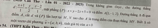 (SCD Cần Thơ - Lần 01 - 2022 - 2023) Trong không gian Oxyz, cho đường thắng 
d  (x+1)/1 = y/2 = (z-2)/1  , mặt phẳng (P) : x+y-2z+5=0 và điểm A(1;-1;2). Đường thẳng
△ d qua 
điểm A, cắt đ và (P) lần lượt tại M, N sao cho A là trung điểm của đoạn thẳng MN. Biết △ c6
một vectơ chỉ phương vector u=(a;b;4) , tính giá trị của a+b
* 54. (THPT Kiến Thuy = Hải