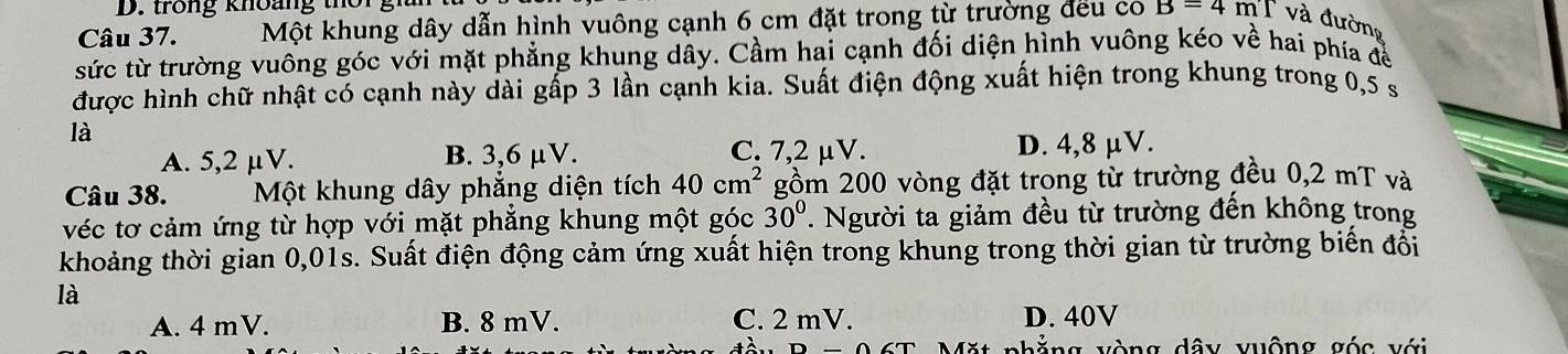 trong khoang t r 
Câu 37. Một khung dây dẫn hình vuông cạnh 6 cm đặt trong từ trường đếu co B=4mT và đường
sức từ trường vuông góc với mặt phẳng khung dây. Cầm hai cạnh đối diện hình vuông kéo về hai phía để
được hình chữ nhật có cạnh này dài gấp 3 lần cạnh kia. Suất điện động xuất hiện trong khung trong 0,5 s
là
C. 7,2 µV.
A. 5,2 μV. B. 3,6 μV. D. 4,8 μV.
Câu 38. Một khung dây phăng diện tích 40cm^2 gồm 200 vòng đặt trong từ trường đều 0,2 mT và
véc tơ cảm ứng từ hợp với mặt phăng khung một góc 30°. Người ta giảm đều từ trường đến không trong
khoảng thời gian 0,01s. Suất điện động cảm ứng xuất hiện trong khung trong thời gian từ trường biến đổi
là
A. 4 mV. B. 8 mV. C. 2 mV. D. 40V
đốt vh ằng vòng dây vuộng góc với