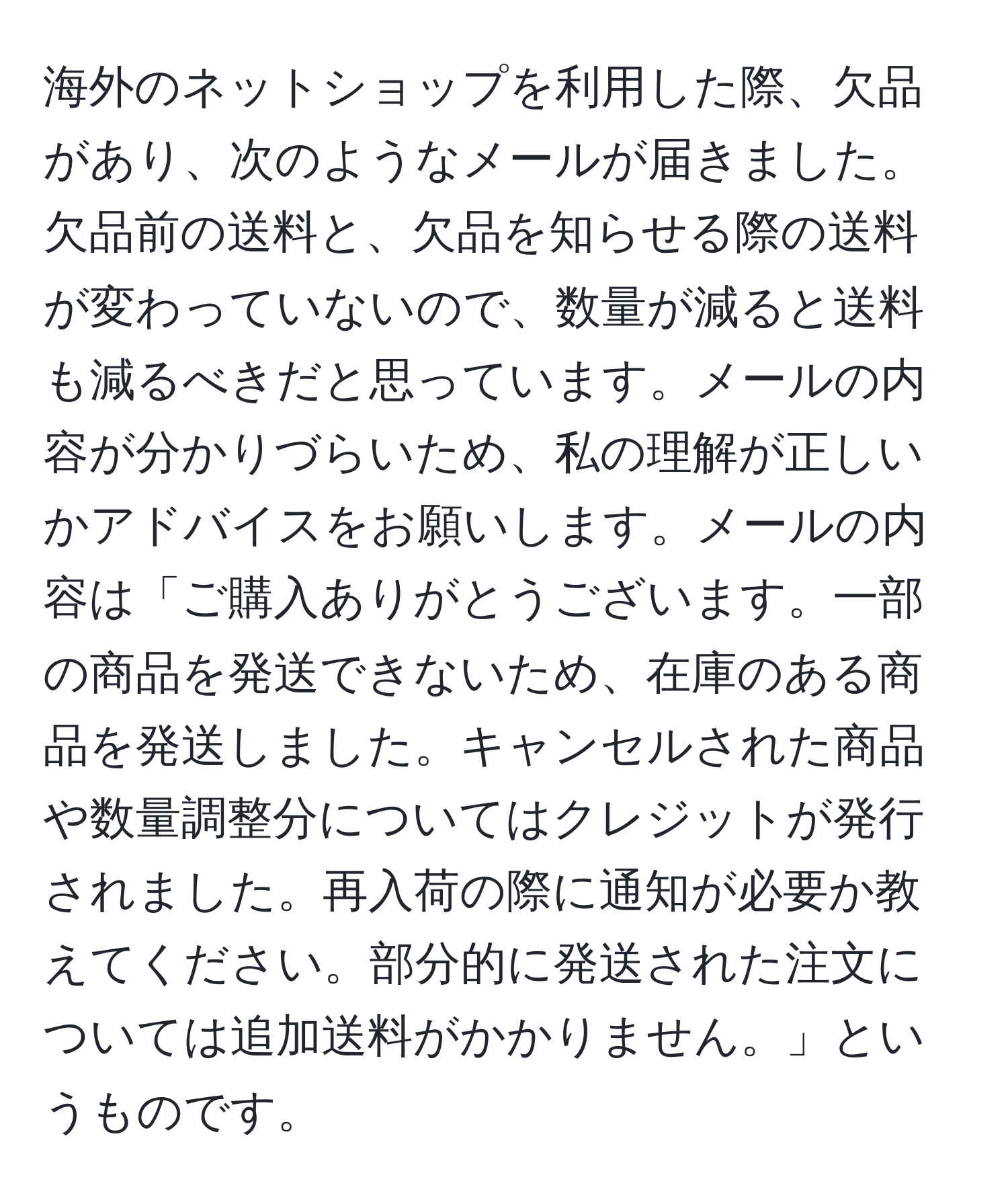 海外のネットショップを利用した際、欠品があり、次のようなメールが届きました。欠品前の送料と、欠品を知らせる際の送料が変わっていないので、数量が減ると送料も減るべきだと思っています。メールの内容が分かりづらいため、私の理解が正しいかアドバイスをお願いします。メールの内容は「ご購入ありがとうございます。一部の商品を発送できないため、在庫のある商品を発送しました。キャンセルされた商品や数量調整分についてはクレジットが発行されました。再入荷の際に通知が必要か教えてください。部分的に発送された注文については追加送料がかかりません。」というものです。