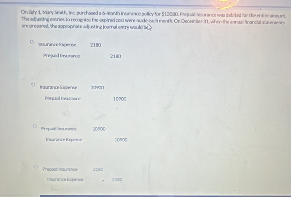 On July 1, Mary Smith, Inc. purchased a 6-month insurance policy for $13080. Prepaid Insurance was debited for the entire amount. 
The adjusting entries to recognize the expired cost were made each month. On December 31, when the annual financial statements 
are prepared, the appropriate adjusting journal entry would be 
Insurance Expense 2180
Prepaid Insurance 2180
Insurance Expense 10900
Prepaid Insurance 10900
Prepaid Insurance 10900
Insurance Expense 10900
Prepaid Insurance 2180
Insurance Expense 2180