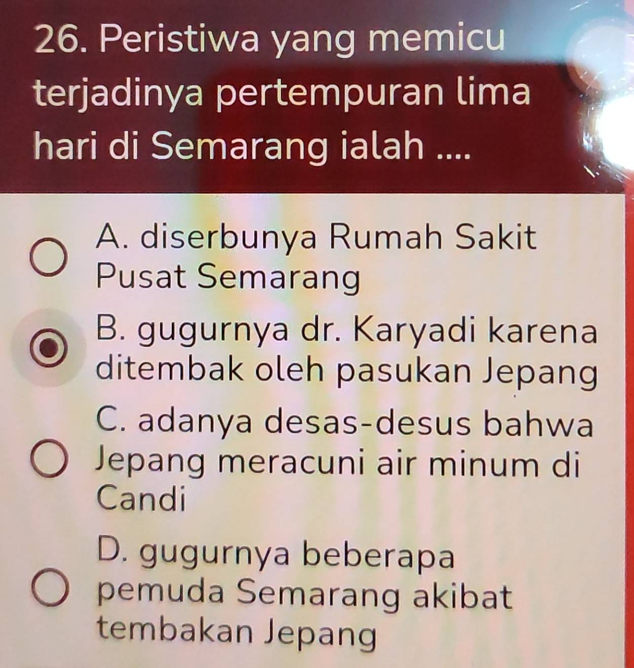 Peristiwa yang memicu
terjadinya pertempuran lima
hari di Semarang ialah ....
A. diserbunya Rumah Sakit
Pusat Semarang
B. gugurnya dr. Karyadi karena
ditembak oleh pasukan Jepang
C. adanya desas-desus bahwa
Jepang meracuni air minum di
Candi
D. gugurnya beberapa
pemuda Semarang akibat
tembakan Jepang