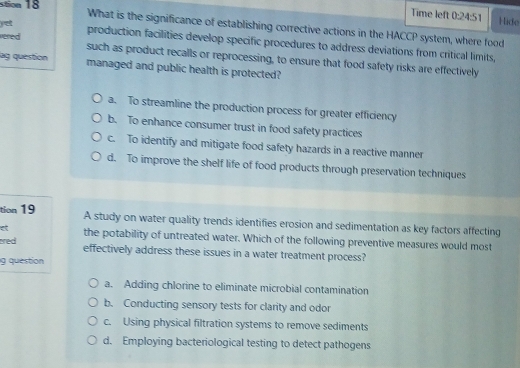 Time left 0:24:51 Hide
yet
stion 18 What is the significance of establishing corrective actions in the HACCP system, where food
production facilities develop specific procedures to address deviations from critical limits,
vere d such as product recalls or reprocessing, to ensure that food safety risks are effectively
lg question managed and public health is protected?
a. To streamline the production process for greater efficiency
b. To enhance consumer trust in food safety practices
c. To identify and mitigate food safety hazards in a reactive manner
d. To improve the shelf life of food products through preservation techniques
tion 19 A study on water quality trends identifies erosion and sedimentation as key factors affecting
et the potability of untreated water. Which of the following preventive measures would most
ared effectively address these issues in a water treatment process?
g question
a. Adding chlorine to eliminate microbial contamination
b. Conducting sensory tests for clarity and odor
c. Using physical filtration systems to remove sediments
d. Employing bacteriological testing to detect pathogens