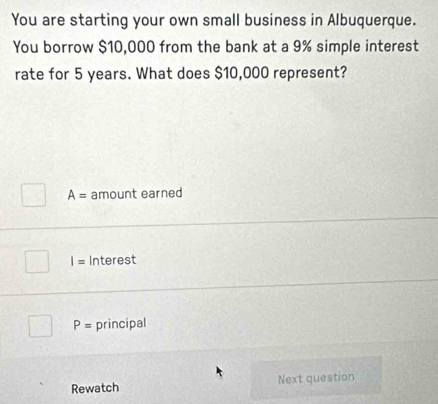 You are starting your own small business in Albuquerque.
You borrow $10,000 from the bank at a 9% simple interest
rate for 5 years. What does $10,000 represent?
A= amount earned
I= Interest
P= principal
Rewatch Next question